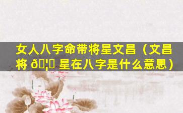 女人八字命带将星文昌（文昌将 🦁 星在八字是什么意思）